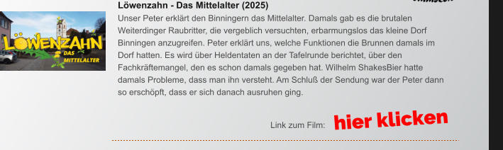 Lwenzahn - Das Mittelalter (2025) Unser Peter erklrt den Binningern das Mittelalter. Damals gab es die brutalen Weiterdinger Raubritter, die vergeblich versuchten, erbarmungslos das kleine Dorf Binningen anzugreifen. Peter erklrt uns, welche Funktionen die Brunnen damals im Dorf hatten. Es wird ber Heldentaten an der Tafelrunde berichtet, ber den Fachkrftemangel, den es schon damals gegeben hat. Wilhelm ShakesBier hatte damals Probleme, dass man ihn versteht. Am Schlu der Sendung war der Peter dann so erschpft, dass er sich danach ausruhen ging. hier klicken Link zum Film: