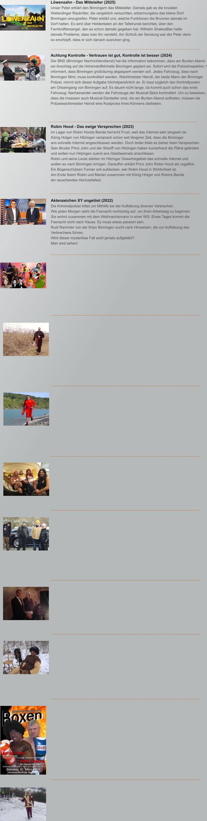 Robin Hood - Das ewige Versprechen (2023) Im Lager von Robin Hoods Bande herrscht Frust, weil das Internet sehr langsam ist.  K�nig Holger von Hilzingen versprach schon seit l�ngerer Zeit, dass die Binninger ans schnelle Internet angeschlossen werden. Doch leider blieb es bisher beim Versprechen. Sein Bruder Prinz John und der Sheriff von Hilzingen haben kurzerhand die Pl�ne ge�ndert und wollen nun Hilzingen zuerst ans Glasfasernetz anschliesen. Robin und seine Leute stehlen im Hilzinger Gewerbegebiet das schnelle Internet und  wollen es nach Binningen bringen. Daraufhin erkl�rt Prinz John Robin Hood als vogelfrei. Ein Bogensch�tzen-Turnier soll aufdecken, wer Robin Hood in Wirklichkeit ist. Am Ende feiern Robin und Marian zusammen mit K�nig Holger und Robins Bande ein rauschendes Hochzeitsfest.                                                                    Aktenzeichen XY ungel�st (2022) Die Kriminalpolizei bittet um Mithilfe bei der Aufkl�rung diverser Verbrechen. Wie jeden Morgen steht die Fasnacht rechtzeitig auf, um ihren Arbeitstag zu beginnen.  Sie wohnt zusammen mit dem Weihnachtsmann in einer WG. Eines Tages kommt die Fasnacht nicht nach Hause. Es muss etwas passiert sein. Rudi Rammler von der Kripo Binningen sucht nach Hinweisen, die zur Aufkl�rung des Verbrechens f�hren.  Wird dieser mysteri�se Fall wohl jemals aufgekl�rt? Man wird sehen!                                                                   Achtung Kontrolle - Vertrauen ist gut, Kontrolle ist besser (2024) Der BND (Binninger Nachrichtendienst) hat die Information bekommen, dass am Bunten Abend  ein Anschlag auf die Hohenstoffelnhalle Binningen geplant sei. Sofort wird die Polizeiinspektion 1 informiert, dass Binningen gro�r�umig abgesperrt werden soll. Jedes Fahrzeug, dass nach Binningen f�hrt, muss kontrolliert werden. Wachtmeister Heindl, der beste Mann der Binninger Polizei, nimmt sich dieser Aufgabe h�chstpers�nlich an. Er baut sogleich den Kontrollposten am Ortseingang von Binningen auf. Es dauert nicht lange, da kommt auch schon das erste  Fahrzeug. Nacheinander werden die Fahrzeuge der Musical-Stars kontrolliert. Um zu beweisen, dass die Insassen auch Musical-Darsteller sind, die am Bunten Abend auftreten, m�ssen sie Polizeiwachtmeister Heindl eine Kostprobe ihres K�nnens darbieten.                                                                     L�wenzahn - Das Mittelalter (2025) Unser Peter erkl�rt den Binningern das Mittelalter. Damals gab es die brutalen Weiterdinger Raubritter, die vergeblich versuchten, erbarmungslos das kleine Dorf Binningen anzugreifen. Peter erkl�rt uns, welche Funktionen die Brunnen damals im Dorf hatten. Es wird �ber Heldentaten an der Tafelrunde berichtet, �ber den Fachkr�ftemangel, den es schon damals gegeben hat. Wilhelm ShakesBier hatte damals Probleme, dass man ihn versteht. Am Schlu� der Sendung war der Peter dann so ersch�pft, dass er sich danach ausruhen ging.